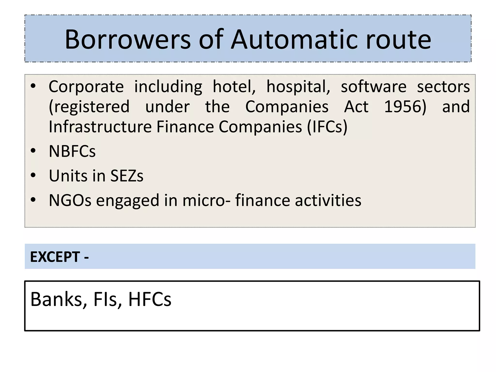 Borrowers of Automatic route
• Corporate including hotel, hospital, software sectors
(registered under the Companies Act 1956) and
Infrastructure Finance Companies (IFCs)
• NBFCs
• Units in SEZs
• NGOs engaged in micro- finance activities
EXCEPT -
Banks, FIs, HFCs
 