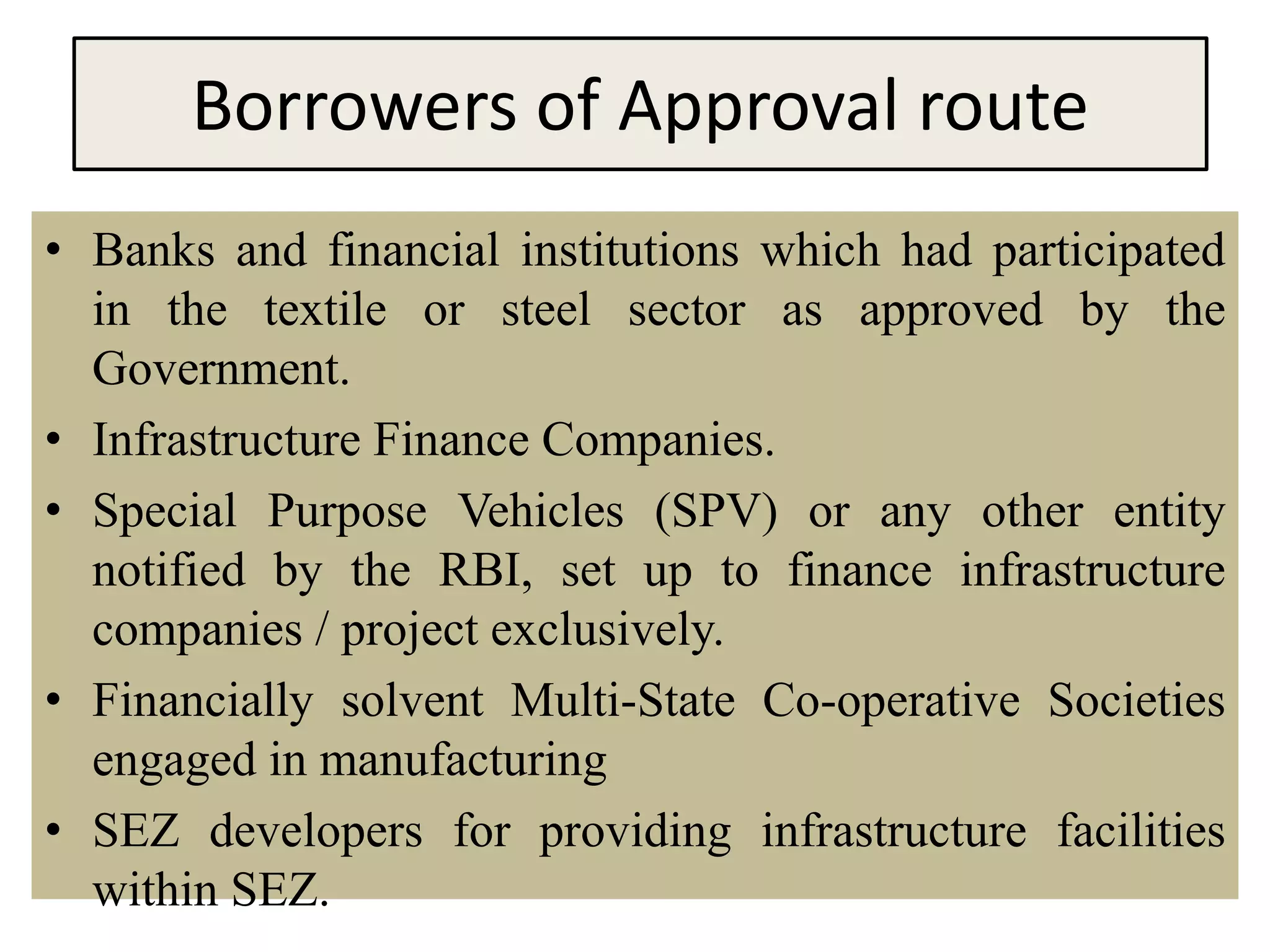 Borrowers of Approval route
• Banks and financial institutions which had participated
in the textile or steel sector as approved by the
Government.
• Infrastructure Finance Companies.
• Special Purpose Vehicles (SPV) or any other entity
notified by the RBI, set up to finance infrastructure
companies / project exclusively.
• Financially solvent Multi-State Co-operative Societies
engaged in manufacturing
• SEZ developers for providing infrastructure facilities
within SEZ.
 