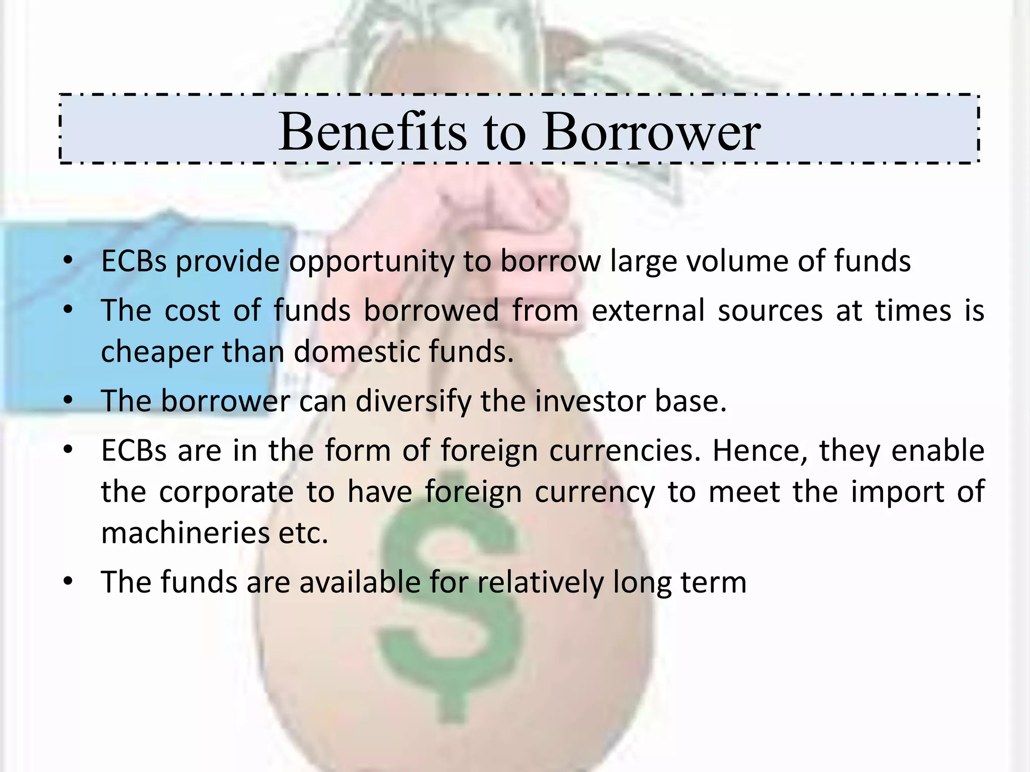 • ECBs provide opportunity to borrow large volume of funds
• The cost of funds borrowed from external sources at times is
cheaper than domestic funds.
• The borrower can diversify the investor base.
• ECBs are in the form of foreign currencies. Hence, they enable
the corporate to have foreign currency to meet the import of
machineries etc.
• The funds are available for relatively long term
Benefits to Borrower
 
