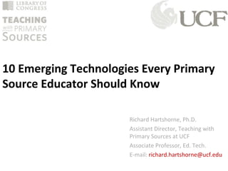 10 Emerging Technologies Every Primary
Source Educator Should Know
Richard Hartshorne, Ph.D.
Assistant Director, Teaching with
Primary Sources at UCF
Associate Professor, Ed. Tech.
E-mail: richard.hartshorne@ucf.edu
 