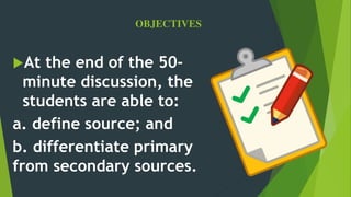 OBJECTIVES
At the end of the 50-
minute discussion, the
students are able to:
a. define source; and
b. differentiate primary
from secondary sources.
 