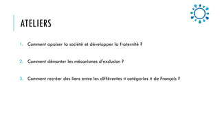 ATELIERS
1. Comment apaiser la société et développer la fraternité ?
2. Comment démonter les mécanismes d'exclusion ?
3. Comment recréer des liens entre les différentes « catégories » de Français ?
 