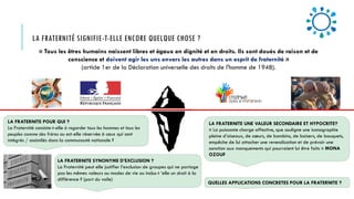 LA FRATERNITÉ SIGNIFIE-T-ELLE ENCORE QUELQUE CHOSE ?
LA FRATERNITE SYNONYME D’EXCLUSION ?
La Fraternité peut elle justifier l’exclusion de groupes qui ne partage
pas les mêmes valeurs ou modes de vie ou inclus-t ’elle un droit à la
différence ? (port du voile)
LA FRATERNITE UNE VALEUR SECONDAIRE ET HYPOCRITE?
« La puissante charge affective, que souligne une iconographie
pleine d’oiseaux, de cœurs, de bambins, de baisers, de bouquets,
empêche de lui attacher une revendication et de prévoir une
sanction aux manquements qui pourraient lui être faits » MONA
OZOUF
LA FRATERNITE POUR QUI ?
La Fraternité consiste-t-elle à regarder tous les hommes et tous les
peuples comme des frères ou est-elle réservée à ceux qui sont
intégrés / assimilés dans la communauté nationale ?
QUELLES APPLICATIONS CONCRETES POUR LA FRATERNITE ?
« Tous les êtres humains naissent libres et égaux en dignité et en droits. Ils sont doués de raison et de
conscience et doivent agir les uns envers les autres dans un esprit de fraternité »
(article 1er de la Déclaration universelle des droits de l'homme de 1948).
 