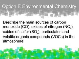 O p tion E Environmental Chemistry Describe the main sources of carbon monoxide (CO), oxides of nitrogen (NO x ), oxides of sulfur (SO x ), particulates and volatile organic compounds (VOCs) in the atmosphere 