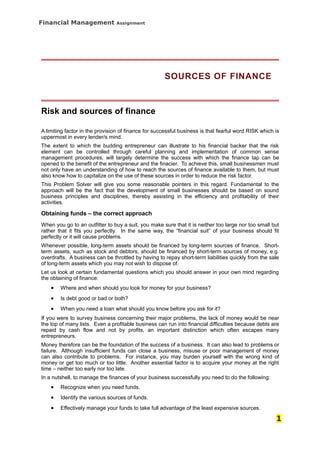 Financial Management            Assignment




                                                     SOURCES OF FINANCE



Risk and sources of finance

A limiting factor in the provision of finance for successful business is that fearful word RISK which is
uppermost in every lender/s mind.
The extent to which the budding entrepreneur can illustrate to his financial backer that the risk
element can be controlled through careful planning and implementation of common sense
management procedures, will largely determine the success with which the finance tap can be
opened to the benefit of the entrepreneur and the finacier. To achieve this, small businessmen must
not only have an understanding of how to reach the sources of finance available to them, but must
also know how to capitalize on the use of these sources in order to reduce the risk factor.
This Problem Solver will give you some reasonable pointers in this regard. Fundamental to the
approach will be the fact that the development of small businesses should be based on sound
business principles and disciplines, thereby assisting in the efficiency and profitability of their
activities.

Obtaining funds – the correct approach
When you go to an outfitter to buy a suit, you make sure that it is neither too large nor too small but
rather that it fits you perfectly. In the same way, the “financial suit” of your business should fit
perfectly or it will cause problems.
Whenever possible, long-term assets should be financed by long-term sources of finance. Short-
term assets, such as stock and debtors, should be financed by short-term sources of money, e.g.
overdrafts. A business can be throttled by having to repay short-term liabilities quickly from the sale
of long-term assets which you may not wish to dispose of.
Let us look at certain fundamental questions which you should answer in your own mind regarding
the obtaining of finance:
    •   Where and when should you look for money for your business?
    •   Is debt good or bad or both?
    •   When you need a loan what should you know before you ask for it?
If you were to survey business concerning their major problems, the lack of money would be near
the top of many lists. Even a profitable business can run into financial difficulties because debts are
repaid by cash flow and not by profits, an important distinction which often escapes many
entrepreneurs.
Money therefore can be the foundation of the success of a business. It can also lead to problems or
failure. Although insufficient funds can close a business, misuse or poor management of money
can also contribute to problems. For instance, you may burden yourself with the wrong kind of
money or get too much or too little. Another essential factor is to acquire your money at the right
time – neither too early nor too late.
In a nutshell, to manage the finances of your business successfully you need to do the following:
    •   Recognize when you need funds.
    •   Identify the various sources of funds.
    •   Effectively manage your funds to take full advantage of the least expensive sources.

                                                                                                      1
 