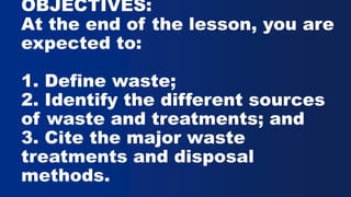OBJECTIVES:
At the end of the lesson, you are
expected to:
1. Define waste;
2. Identify the different sources
of waste and treatments; and
3. Cite the major waste
treatments and disposal
methods.
 
