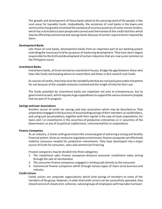 The growth and development of these banks attest to the pressing need of the people in the 
rural areas for loanable funds. Undoubtedly, the existence of rural banks in the towns and 
communities has greatly minimized the existence of usurious practices of some money lenders, 
which has victimized our poor people who cannot avail themselves of the credit facilities which 
may be offered by commercial and savings banks because of certain requirements imposed by 
them. 
Development Banks 
Like those of rural banks, development banks from an important part of our banking system 
extending the necessary fund for purposes of hastening development. They have been largely 
responsible for the birth and development of certain industries that are now quite common on 
the Philippine scene. 
Investment Banks 
Investment banks, at times termed as investment houses, bridge the gap between those who 
have idle funds not knowing where to invest them and those in dire need of such funds. 
As sources of credits, they help raise the needed funds that are not easily procurable elsewhere 
for use because of the sizeable amounts involved and the length of time for their use. 
The funds provided by investment banks are important not only to entrepreneurs, but to 
government as well, which requires huge expenditures to support the various economic projects 
that are part of its program. 
Savings and Loan Associations 
Another source of credit are savings and loan association which may be described as “that 
corporation engaged in the business of accumulating savings of their members as stockholders, 
and using such accumulations, together with their capital in the case of stock corporations, for 
loans and / or investments in the securities of productive enterprises or in securities of the 
Government, or any of its political subdivisions, instrumentalities or corporations. 
Finance Companies 
As an industry, it shares with government the universal goal of achieving a strong and healthy 
financial system. Given an conducive regulatory environment, finance companies can effectively 
mobilize resources needed for productive investments. They have developed into a major 
source of funds for consumer, sales and commercial financing. 
Finance companies may be divided into three categories: 
1. The installment sales finance companies-discount consumer installment notes arising 
through the sale of merchandise 
2. The consumer finance companies-engaged in lending cash directly to the consumer 
3. Commercial finance companies-which through various types of loans serve business and 
industry 
Credit Unions 
Credit unions are corporate organizations which lend savings of members to some of the 
members of the group. However, in order that credit unions can be successfully operated, they 
should consist of closely knit, cohesive, natural groups of employees with low labor turnover. 
 