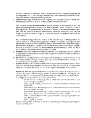 From the standpoint of mercantile credit, it may present the firm’s property like equipment, 
building and the like. A bank making loans to business concerns focuses its attention on the 
financial statement filed by the borrowing concern. 
4. Collateral. Speaking of collaterals, creditors as a general rule would prefer loans or credits to be 
backed up by collaterals as much as are necessary for their self -protection. 
Thus, collateral must therefore be something of value, which can be easily converted into cash, 
deposited as a pledge with a lender to secure the repayment of a loan. If a borrower is unable to 
discharge the loan obligation when due, the lender is free to sell the collateral and collect the 
debt from the proceeds of the sale. The collateral, which may be required, may vary with 
respect to kind of and amount sought to be obtained as a loan and the term under which the 
loan is granted. 
As a common banking practice, the amount of the collateral must be 40% bigger than the 
amount of the loan. Such a practice may be explained by the desire of the bank to protect itself 
against undue fluctuations in the market value of the collateral that may take place during the 
period of the loan obligation. Collaterals may partake of various forms, as real estate property, 
fishpond, or corporate securities like stocks and bonds. Collateral however cannot and should 
not be made as substitute for character as a basis of credit. 
5. Conditions. Economic conditions exert profound effect upon the grant of loans and credits. It 
may be rightly mentioned that loans and credits may be extended at certain times and may be 
denied at other times. 
6. Country. Since, as had been stated time and again, the sale of goods and services in any part of 
the world on credit involves risk, it follows that every factor should be carefully considered and 
scrutinized insofar as they affect credit risk. 
7. Currency. Not only is the stability of the country of importation an important factor to reckon 
with in the consideration of credit risk in international trade transactions but, equally so is that 
which pertains to that of currency. The risk of exchange must also be taken into account. 
Confidence. After having indicated and discussed the various bases of credit, one is led to 
conclude that, in the ultimate analysis, credit is founded on confidence – which by far is the 
principal C of credit. For any credit transaction to take place, the businessman, whether he be a 
seller of goods or services on credit must have confidence: 
- on the character of the buyer, that is, whether he is trustworthy and, as such, 
represents a good moral risk 
- on the capacity of the buyer to enter into a valid contract and conduct his business 
profitability 
- on the adequacy of the capital possessed by the debtor to support the transaction 
for which credit is required 
- on the fact that the collateral put up by the debtor is something of value and will 
not become subject to wide and violent fluctuations in the market 
- on the soundness of policies of the government of the country of importation in the 
case of foreign trade 
- on the stability of currency 
Briefly, observed then, confidence is the cornerstone of every credit transaction-the prime 
mover of credit economy. 

