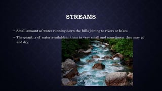 STREAMS
• Small amount of water running down the hills joining to rivers or lakes
• The quantity of water available in them is very small and sometimes they may go
and dry.
 