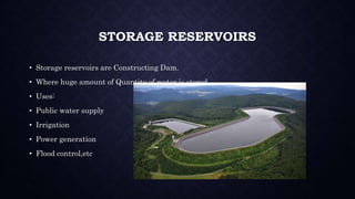 STORAGE RESERVOIRS
• Storage reservoirs are Constructing Dam.
• Where huge amount of Quantity of water is stored.
• Uses:
• Public water supply
• Irrigation
• Power generation
• Flood control,etc
 