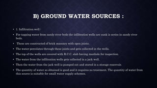 B) GROUND WATER SOURCES :
• 1. Infiltration well :
• For tapping water from sandy river beds the infiltration wells are sunk is series in sandy river
beds.
• These are constructed of brick masonry with open joints.
• The water percolates through these joints and gets collected in the wells.
• The top of the wells are covered with R.C.C. slab having manhole for inspection.
• The water from the infiltration wells gets collected in a jack well.
• Then the water from the jack well is pumped out and stored in a storage reservoir.
• The quantity of water so obtained is good and it requires no treatment. The quantity of water from
this source is suitable for small water supply schemes.
 