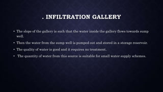 . INFILTRATION GALLERY
• The slope of the gallery is such that the water inside the gallery flows towards sump
well.
• Then the water from the sump well is pumped out and stored in a storage reservoir.
• The quality of water is good and it requires no treatment.
• The quantity of water from this source is suitable for small water supply schemes.
 