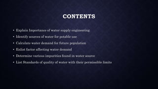 CONTENTS
• Explain Importance of water supply engineering
• Identify sources of water for potable use
• Calculate water demand for future population
• Enlist factor affecting water demand
• Determine various impurities found in water source
• List Standards of quality of water with their permissible limits
 