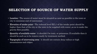 SELECTION OF SOURCE OF WATER SUPPLY
• Location : The source of water must be situated as near as possible to the town or
city to minimise cost of conveyance
• Elevation of intake point : The reduced level (R.L.) of the intake point should be
higher than that of the city or the town to be supplied with water ,so as to make the
gravity flow possible.
• Quantity of available water : it shouldn’t be toxic, or poisonous. If available then it
should be such as to be remove easily by treatment method.
• Topography of intervening area : it should not contain deep valleys or high
mountainous and ridges.
 