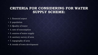 CRITERIA FOR CONSIDERING FOR WATER
SUPPLY SCHEME:
• 1. financial aspect
• 2. population
• 3. Quality of water
• 4. rate of consumption
• 5. sources of water supply
• 6. sanitary survey of area
• 7. topography of area
• 8. trends of town development
 