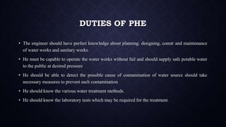 DUTIES OF PHE
• The engineer should have perfect knowledge about planning. designing, constr and maintenance
of water works and sanitary works.
• He must be capable to operate the water works without fail and should supply safe potable water
to the public at desired pressure
• He should be able to detect the possible cause of contamination of water source should take
necessary measures to prevent such contamination
• He should know the various water treatment methods.
• He should know the laboratory tests which may be required for the treatment.
 