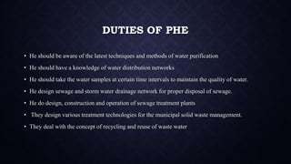 DUTIES OF PHE
• He should be aware of the latest techniques and methods of water purification
• He should have a knowledge of water distribution networks
• He should take the water samples at certain time intervals to maintain the quality of water.
• He design sewage and storm water drainage network for proper disposal of sewage.
• He do design, construction and operation of sewage treatment plants
• They design various treatment technologies for the municipal solid waste management.
• They deal with the concept of recycling and reuse of waste water
 