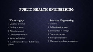 PUBLIC HEALTH ENGINEERING
Water supply
1. Quantity of water
2. Quality of water
3. Water treatment
4. Conveyance of water
5. Valves and fitting
6. Maintenance of water distribution
system
Sanitary Engineering
It includes
1. Collection of sewage
2. conveyance of sewage
3. Sewage treatment
4. Sewage disposable
5. Maintenance of sewage system
 