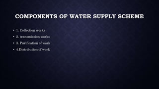 COMPONENTS OF WATER SUPPLY SCHEME
• 1. Collection works
• 2. transmission works
• 3. Purification of work
• 4.Distribution of work
 