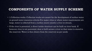COMPONENTS OF WATER SUPPLY SCHEME
• 1.Collection works :Collection works are meant for the development of surface water
or ground water resources criteria For major cities or where water requirements are
large, water is collected from a surface source mostly a river or stream.
• If the river is perennial, a direct intake structure can be built on river bank. If
however, river is not perennial, dam is built across a river so that water is stored in
the reservoir. Water is then drawn from the reservoir as per needs
 