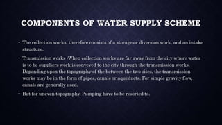 COMPONENTS OF WATER SUPPLY SCHEME
• The collection works, therefore consists of a storage or diversion work, and an intake
structure.
• Transmission works :When collection works are far away from the city where water
is to be suppliers work is conveyed to the city through the transmission works.
Depending upon the topography of the between the two sites, the transmission
works may be in the form of pipes, canals or aqueducts. For simple gravity flow,
canals are generally used.
• But for uneven topography. Pumping have to be resorted to.
 