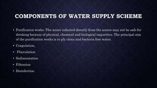 COMPONENTS OF WATER SUPPLY SCHEME
• Purification works :The water collected directly from the source may not be safe for
drinking because of physical, chemical and biological impurities. The principal aim
of the purification works is to ply clean and bacteria free water.
• Coagulation,
• Flocculation
• Sedimentation
• Filtration
• Disinfection
 