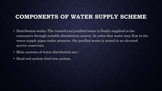 COMPONENTS OF WATER SUPPLY SCHEME
• Distribution works :The treated and purified water is finally supplied to the
consumers through suitable distribution system. In order that water may flow in the
water supply pipes under pressure, the purified water is stored in an elevated
service reservoirs.
• Main systems of water distribution are :
• Dead end system Grid iron system.
 