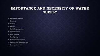 IMPORTANCE AND NECESSITY OF WATER
SUPPLY
• Various use of water:
• Drinking
• Cooking
• Bathing
• Sprinkling on garden
• Agricultural use
• Road washing
• Fire fighting
• Hydropower generation
• Construction swimming pool
• Industrial use, etc
 