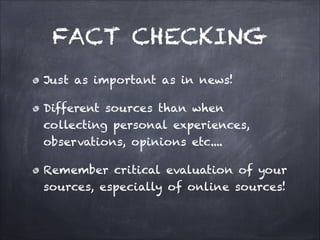 FACT CHECKING
Just as important as in news!
Different sources than when
collecting personal experiences,
observations, opinions etc....
Remember critical evaluation of your
sources, especially of online sources!
 