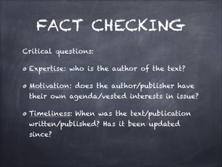 FACT CHECKING
Critical questions:
Expertise: who is the author of the text?
Motivation: does the author/publisher have
their own agenda/vested interests in issue?
Timeliness: When was the text/publication
written/published? Has it been updated
since?
 