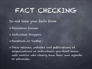 FACT CHECKING
Do not take your facts from
Discussion forums
Individual bloggers
Facebook or Twitter
Press relieses, websites and publications of
organizations or individuals you don't know
well and/or who clearly have their own agenda
to advocate.
 