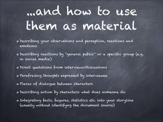 ...and how to use
them as material
Describing your observations and perseption, reactions and
emotions
Describing reactions by "general public" or a specific group (e.g.
in social media)
Direct quatations from interviews/discussions
Parafrasing thoughts expressed by interviewee
Pieces of dialogue between characters
Describing action by characters: what does someone do
Integrating facts, fugures, statistics etc. into your storyline
(usually without identifyng the document source)
 