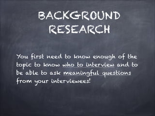 You first need to know enough of the
topic to know who to interview and to
be able to ask meaningful questions
from your interviewees!

BACKGROUND
RESEARCH
 