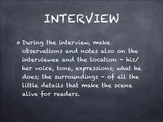 INTERVIEW
During the interview, make
observations and notes also on the
interviewee and the location - his/
her voice, tone, expressions; what he
does; the surroundings - of all the
little details that make the scene
alive for readers.
 