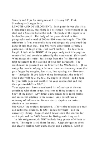 Sources and Tips for Assignment 1 (History 105; Prof.
Stansbury)—3 pages here
LENGTH AND DEVELOPMENT: Each paper in our class is a
5-paragraph essay, plus there is a title page (=cover page) at the
start and a Sources list at the end. The body of the paper is to
be double-spaced. The body of the paper should be five
paragraphs and a total of 500-to-800 words in length. The 500
minimum is firm; you really have not adequately developed the
paper if less than that. The 800-word upper limit is really a
guideline—ok to go over. Just don’t ramble. To determine
length, I look at the BODY of the paper only (not title page or
sources list) and consider primarily the word count. (Microsoft
Word makes this easy. Just select from the first line of your
first paragraph to the last line of your last paragraph. The
word-count is provided on the lower left by MS-Word.). [I do
not go by number of pages because there are too many ways that
gets fudged by margins, font size, line spacing, etc. However,
fyi---Typically, if you follow these instructions, the body of
your paper will be 2-1/2 to 3-1/2 pages in length—add a page
for your title page and another for your sources list and that
then gets to 4-1/2-to 5/1/2.]
Your paper must have a numbered list of sources at the end
combined with short in-text citations to those sources in the
body of the paper. Any direct quote needs both quote marks
and an in-text citation to the source. Any paraphrase or
summary of information from a source requires an in-text
citation to that source.
Use ONLY the sources designated. If for some reason you must
use additional sources, do NOT google for them—use the
university library. Pages 2 and 3 below show the sources for
each topic and the SWS format for listing and citing each.
In this assignment, do NOT include long quotes of 4 lines or
more. The paper is too short for that. Keep any quotes short
and clearly marked with quote marks and a citation. Most of
 