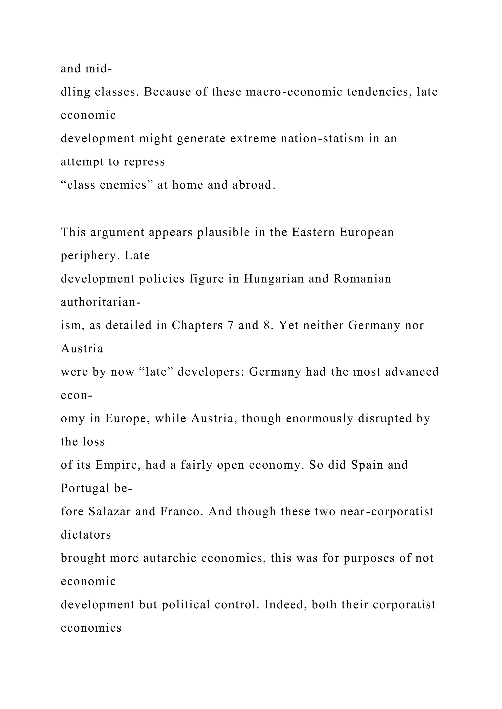 and mid-
dling classes. Because of these macro-economic tendencies, late
economic
development might generate extreme nation-statism in an
attempt to repress
“class enemies” at home and abroad.
This argument appears plausible in the Eastern European
periphery. Late
development policies figure in Hungarian and Romanian
authoritarian-
ism, as detailed in Chapters 7 and 8. Yet neither Germany nor
Austria
were by now “late” developers: Germany had the most advanced
econ-
omy in Europe, while Austria, though enormously disrupted by
the loss
of its Empire, had a fairly open economy. So did Spain and
Portugal be-
fore Salazar and Franco. And though these two near-corporatist
dictators
brought more autarchic economies, this was for purposes of not
economic
development but political control. Indeed, both their corporatist
economies
 