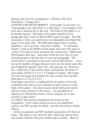 Sources and Tips for Assignment 3 (History 105; Prof.
Stansbury)—5 pages here
LENGTH AND DEVELOPMENT: Each paper in our class is a
5-paragraph essay, plus there is a title page (=cover page) at the
start and a Sources list at the end. The body of the paper is to
be double-spaced. The body of the paper should be five
paragraphs and a total of 500-to-800 words in length. The 500
minimum is firm; you really have not adequately developed the
paper if less than that. The 800-word upper limit is really a
guideline—ok to go over. Just don’t ramble. To determine
length, I look at the BODY of the paper only (not title page or
sources list) and consider primarily the word count. (Microsoft
Word makes this easy. Just select from the first line of your
first paragraph to the last line of your last paragraph. The
word-count is provided on the lower left by MS-Word.). [I do
not go by number of pages because there are too many ways that
gets fudged by margins, font size, line spacing, etc. However,
fyi---Typically, if you follow these instructions, the body of
your paper will be 2-1/2 to 3-1/2 pages in length—add a page
for your title page and another for your sources list and that
then gets to 4-1/2-to 5/1/2.]
Your paper must have a numbered list of sources at the end
combined with short in-text citations to those sources in the
body of the paper. Any direct quote needs both quote marks
and an in-text citation to the source. Any paraphrase or
summary of information from a source requires an in-text
citation to that source.
Use ONLY the sources designated and listed for this
assignment. If for some reason you must use additional
sources, do NOT google for them—use the university’s online
library.
In this assignment, do NOT include long quotes of 4 lines or
more. The paper is too short for that. Keep any quotes short
and clearly marked with quote marks and a citation. Most of
 