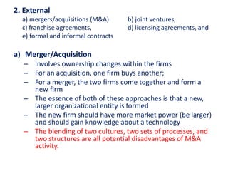 2. External
a) mergers/acquisitions (M&A) b) joint ventures,
c) franchise agreements, d) licensing agreements, and
e) formal and informal contracts
a) Merger/Acquisition
– Involves ownership changes within the firms
– For an acquisition, one firm buys another;
– For a merger, the two firms come together and form a
new firm
– The essence of both of these approaches is that a new,
larger organizational entity is formed
– The new firm should have more market power (be larger)
and should gain knowledge about a technology
– The blending of two cultures, two sets of processes, and
two structures are all potential disadvantages of M&A
activity.
 