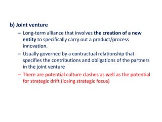 b) Joint venture
– Long-term alliance that involves the creation of a new
entity to specifically carry out a product/process
innovation.
– Usually governed by a contractual relationship that
specifies the contributions and obligations of the partners
in the joint venture
– There are potential culture clashes as well as the potential
for strategic drift (losing strategic focus)
 