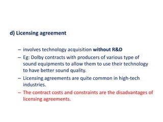 d) Licensing agreement
– involves technology acquisition without R&D
– Eg: Dolby contracts with producers of various type of
sound equipments to allow them to use their technology
to have better sound quality.
– Licensing agreements are quite common in high-tech
industries.
– The contract costs and constraints are the disadvantages of
licensing agreements.
 