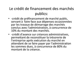 Le crédit de financement des marchés
                publics:
• -crédit de préfinancement de marché public,
  servant à faire face aux dépenses occasionnées
  par les travaux de démarrage des marchés
  conclus avec l'administration, à concurrence de
  10% du montant des marchés.
• -crédit d'avance sur créances administratives,
  permettant de reconstituer la trésorerie de
  l'entreprise après exécution du marché en
  attendant de se faire payer par l'administration
  les sommes dues, à concurrence de 80% du
  montant de la créance.
 