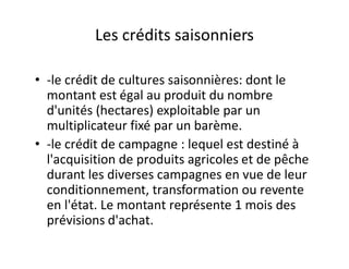 Les crédits saisonniers

• -le crédit de cultures saisonnières: dont le
  montant est égal au produit du nombre
  d'unités (hectares) exploitable par un
  multiplicateur fixé par un barème.
• -le crédit de campagne : lequel est destiné à
  l'acquisition de produits agricoles et de pêche
  durant les diverses campagnes en vue de leur
  conditionnement, transformation ou revente
  en l'état. Le montant représente 1 mois des
  prévisions d'achat.
 
