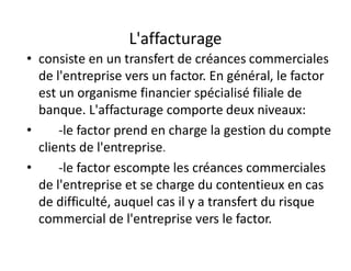 L'affacturage
• consiste en un transfert de créances commerciales
  de l'entreprise vers un factor. En général, le factor
  est un organisme financier spécialisé filiale de
  banque. L'affacturage comporte deux niveaux:
•     -le factor prend en charge la gestion du compte
  clients de l'entreprise.
•     -le factor escompte les créances commerciales
  de l'entreprise et se charge du contentieux en cas
  de difficulté, auquel cas il y a transfert du risque
  commercial de l'entreprise vers le factor.
 