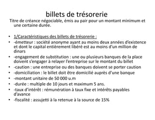 billets de trésorerie
Titre de créance négociable, émis au pair pour un montant minimum et
   une certaine durée.

• 1/Caractéristiques des billets de trésorerie :
• -émetteur : société anonyme ayant au moins deux années d’existence
  et dont le capital entièrement libéré est au moins d’un million de
  dinars
• -engagement de substitution : une ou plusieurs banques de la place
  doivent s’engager à relayer l’entreprise sur le montant du billet
• -caution : une entreprise ou des banques doivent se porter caution
• -domiciliation : le billet doit être domicilié auprès d’une banque
• -montant unitaire de 50 000 u.m
• -durée : multiple de 10 jours et maximum 5 ans.
• -taux d’intérêt : rémunération à taux fixe et intérêts payables
  d’avance
• -fiscalité : assujetti à la retenue à la source de 15%
 