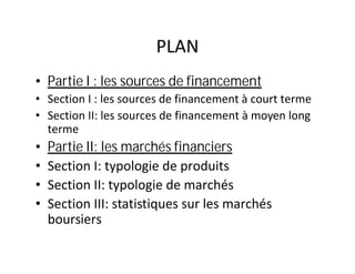 PLAN
• Partie I : les sources de financement
• Section I : les sources de financement à court terme
• Section II: les sources de financement à moyen long
  terme
•   Partie II: les marchés financiers
•   Section I: typologie de produits
•   Section II: typologie de marchés
•   Section III: statistiques sur les marchés
    boursiers
 