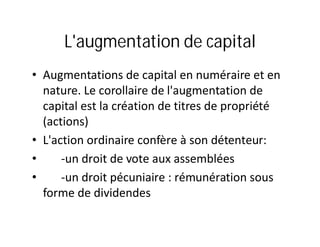 L'augmentation de capital
• Augmentations de capital en numéraire et en
  nature. Le corollaire de l'augmentation de
  capital est la création de titres de propriété
  (actions)
• L'action ordinaire confère à son détenteur:
•     -un droit de vote aux assemblées
•     -un droit pécuniaire : rémunération sous
  forme de dividendes
 