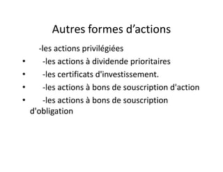 Autres formes d’actions
      -les actions privilégiées
•      -les actions à dividende prioritaires
•      -les certificats d'investissement.
•      -les actions à bons de souscription d'action
•      -les actions à bons de souscription
    d'obligation
 