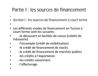 Partie I : les sources de financement
•
• Section I : les sources de financement à court terme
•
• Les différents modes de financement en Tunisie à
  court terme sont les suivants:
•     -le découvert et facilités de caisse (crédits de
  trésorerie)
•     -l'escompte (crédit de mobilisation)
•     -le crédit de financement de stocks
•     -le crédit de financement de marchés publics
•     -les crédits à l'exportation
•     -les crédits saisonniers
•     -l'affacturage
•
 