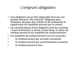 L'emprunt obligataire:

• Une obligation est un titre négociable émis par une
  société anonyme. Elle entraine l'obligation pour
  l’émetteur de payer des intérêts et de rembourser le
  capital selon les modalités prévues par le contrat.
• Les caractéristiques d'une obligation sont les suivantes
  : le prix d'émission, la durée, le taux facial, la valeur de
  remboursement et les modalités de remboursement.
• Les modalités de remboursement sont les suivantes:
•      -le remboursement par annuités constantes
•      -le remboursement par amortissements constants
•      -le remboursement in fine
 