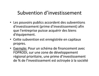 Subvention d’investissement
• Les pouvoirs publics accordent des subventions
  d'investissement (prime d’investissement) afin
  que l'entreprise puisse acquérir des biens
  d'équipement.
• Cette subvention est enregistrée en capitaux
  propres.
• Exemple: Pour un schéma de financement avec
  FOPRODI, sur une zone de développement
  régional prioritaire, une prime d’investissement
  de % de l’investissement est octroyée à la société
 